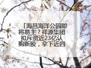 海昌海洋公园即将易主？祥源集团拟斥资近23亿认购新股，拿下近四成股份
