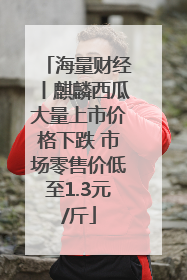 海量财经丨麒麟西瓜大量上市价格下跌 市场零售价低至1.3元/斤