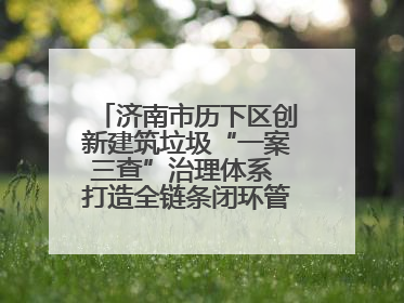 济南市历下区创新建筑垃圾“一案三查”治理体系 打造全链条闭环管理新范式