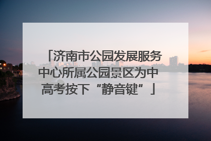 济南市公园发展服务中心所属公园景区为中高考按下“静音键”