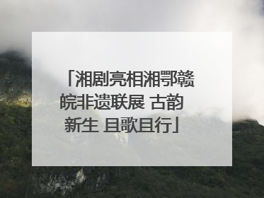 湘剧亮相湘鄂赣皖非遗联展 古韵新生 且歌且行