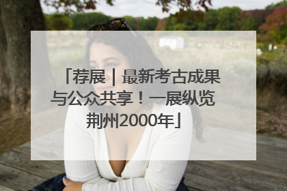 荐展｜最新考古成果与公众共享！一展纵览荆州2000年