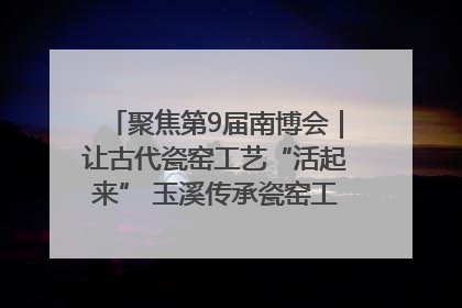 聚焦第9届南博会｜让古代瓷窑工艺“活起来” 玉溪传承瓷窑工艺将出展南博会