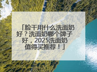 脸干用什么洗面奶好？洗面奶哪个牌子好，2025洗面奶值得买推荐！