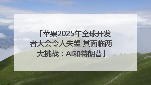 苹果2025年全球开发者大会令人失望 其面临两大挑战：AI和特朗普