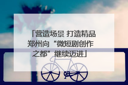 营造场景 打造精品 郑州向“微短剧创作之都”继续迈进