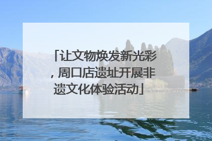 让文物焕发新光彩，周口店遗址开展非遗文化体验活动