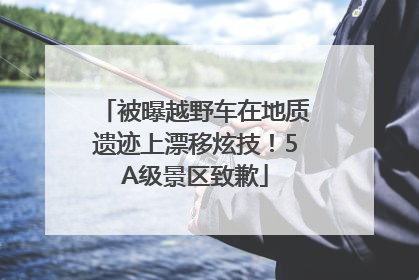 被曝越野车在地质遗迹上漂移炫技！5A级景区致歉