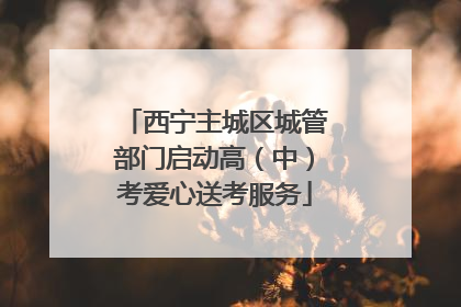 西宁主城区城管部门启动高（中）考爱心送考服务
