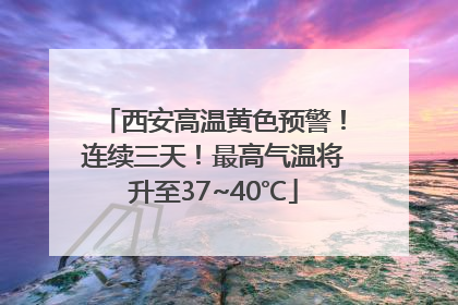 西安高温黄色预警！连续三天！最高气温将升至37~40℃