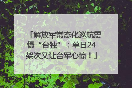 解放军常态化巡航震慑“台独”：单日24架次又让台军心惊！