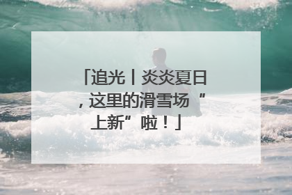 追光丨炎炎夏日，这里的滑雪场“上新”啦！