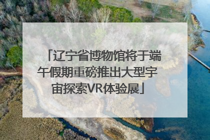 辽宁省博物馆将于端午假期重磅推出大型宇宙探索VR体验展