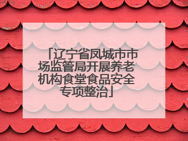 辽宁省凤城市市场监管局开展养老机构食堂食品安全专项整治