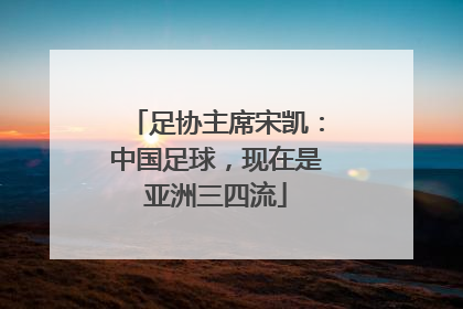 足协主席宋凯：中国足球，现在是亚洲三四流