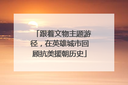 跟着文物主题游径，在英雄城市回顾抗美援朝历史