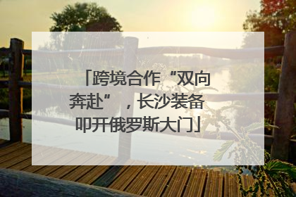 跨境合作“双向奔赴”，长沙装备叩开俄罗斯大门