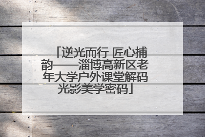 逆光而行 匠心捕韵——淄博高新区老年大学户外课堂解码光影美学密码