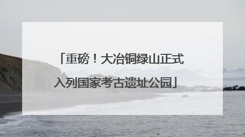 重磅！大冶铜绿山正式入列国家考古遗址公园