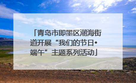 青岛市即墨区潮海街道开展“我们的节日•端午”主题系列活动