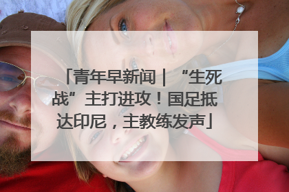 青年早新闻｜“生死战”主打进攻！国足抵达印尼，主教练发声