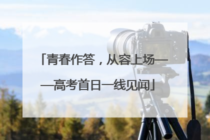 青春作答，从容上场——高考首日一线见闻