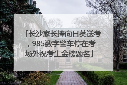 长沙家长捧向日葵送考，985数字警车停在考场外祝考生金榜题名