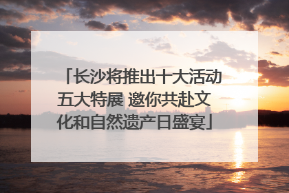 长沙将推出十大活动五大特展 邀你共赴文化和自然遗产日盛宴