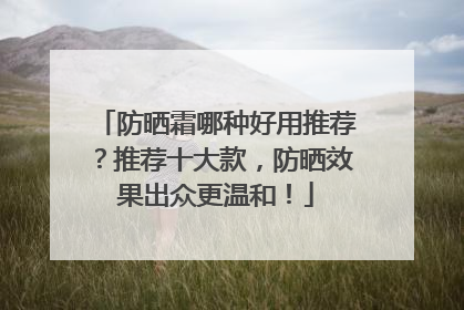防晒霜哪种好用推荐？推荐十大款，防晒效果出众更温和！