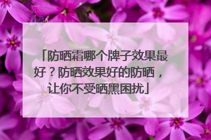 防晒霜哪个牌子效果最好？防晒效果好的防晒，让你不受晒黑困扰