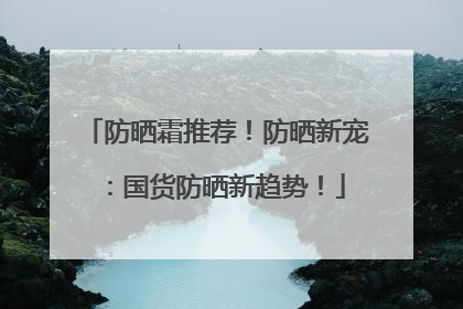 防晒霜推荐！防晒新宠：国货防晒新趋势！