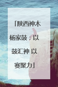 陕西神木杨家鼓：以鼓汇神 以赛聚力