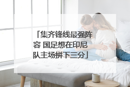 集齐锋线最强阵容 国足想在印尼队主场拼下三分