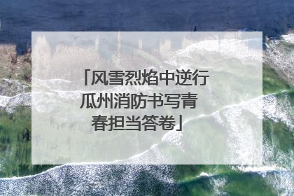 风雪烈焰中逆行 瓜州消防书写青春担当答卷