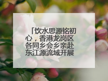 饮水思源铭初心，香港龙岗区各同乡会乡亲赴东江源流域开展国情研学活动