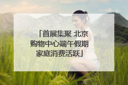 首展集聚 北京购物中心端午假期家庭消费活跃