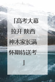 高考大幕拉开 陕西神木家长满怀期待送考
