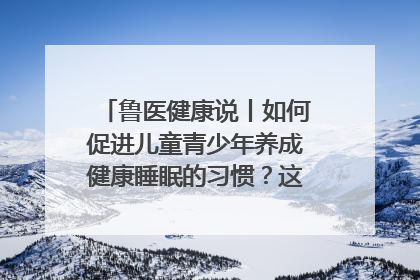 鲁医健康说丨如何促进儿童青少年养成健康睡眠的习惯？这份宝典快收藏
