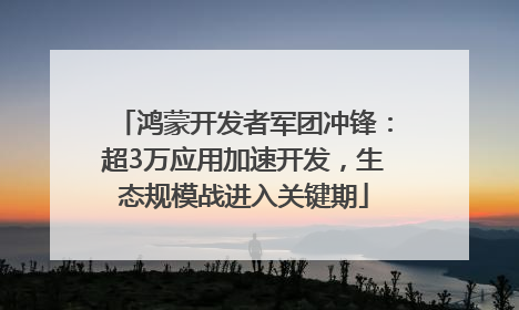 鸿蒙开发者军团冲锋：超3万应用加速开发，生态规模战进入关键期