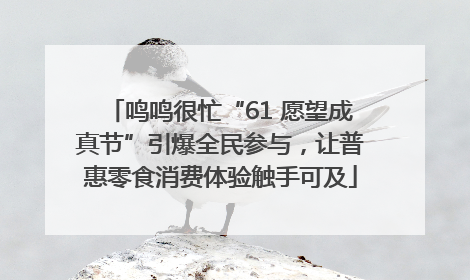 鸣鸣很忙“61 愿望成真节”引爆全民参与，让普惠零食消费体验触手可及