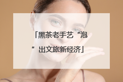 黑茶老手艺“泡”出文旅新经济