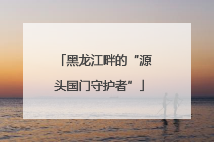 黑龙江畔的“源头国门守护者”