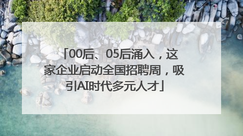 00后、05后涌入，这家企业启动全国招聘周，吸引AI时代多元人才