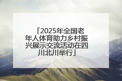 2025年全国老年人体育助力乡村振兴展示交流活动在四川北川举行