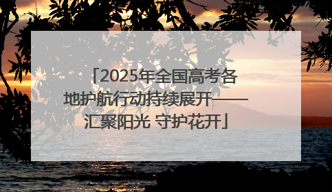 2025年全国高考各地护航行动持续展开——汇聚阳光 守护花开