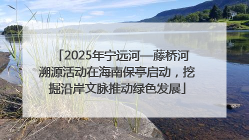 2025年宁远河—藤桥河溯源活动在海南保亭启动，挖掘沿岸文脉推动绿色发展