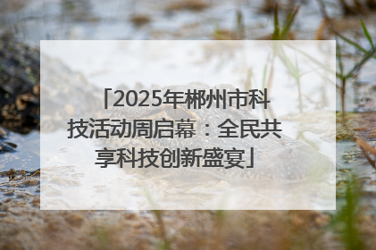 2025年郴州市科技活动周启幕：全民共享科技创新盛宴