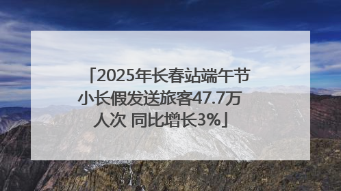 2025年长春站端午节小长假发送旅客47.7万人次 同比增长3%
