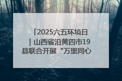 2025六五环境日｜山西省沿黄四市19县联合开展“万里同心，共护黄河”环保志愿者助力一泓清水入黄河公益活动