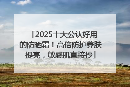 2025十大公认好用的防晒霜！高倍防护养肤提亮，敏感肌直接抄